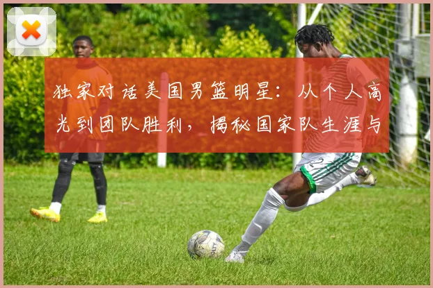 独家对话美国男篮明星：从个人高光到团队胜利，揭秘国家队生涯与成功秘诀