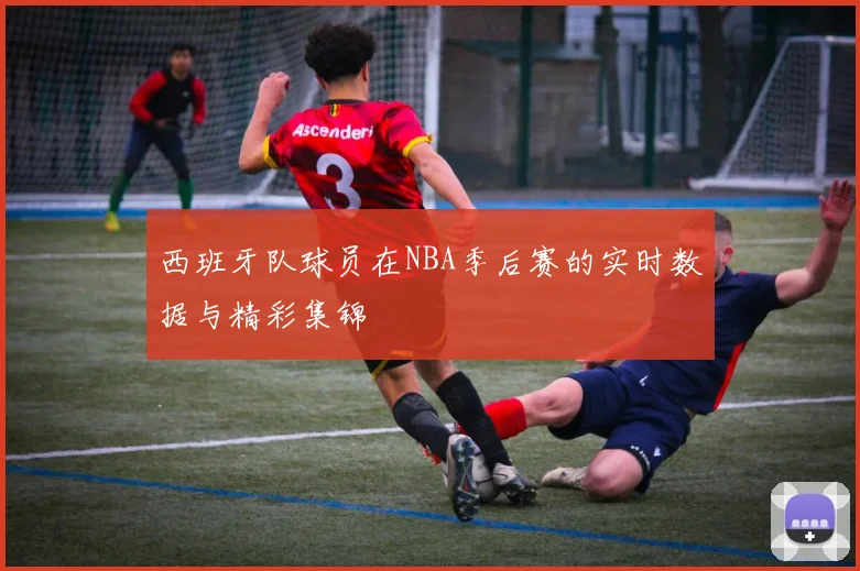 西班牙队球员在NBA季后赛的实时数据与精彩集锦