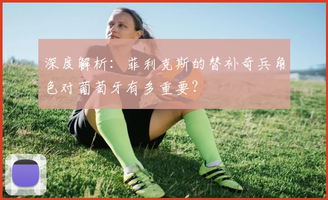 深度解析:菲利克斯的替补奇兵角色对葡萄牙有多重要?