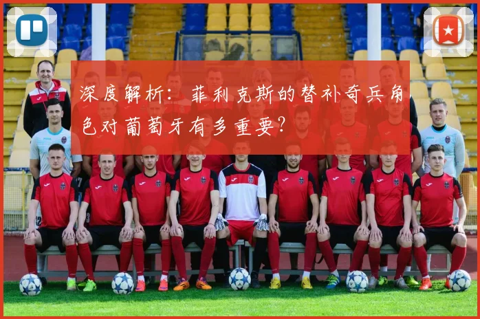 深度解析:菲利克斯的替补奇兵角色对葡萄牙有多重要?