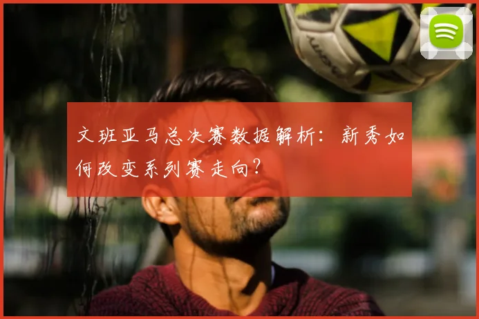 文班亚马总决赛数据解析：新秀如何改变系列赛走向？