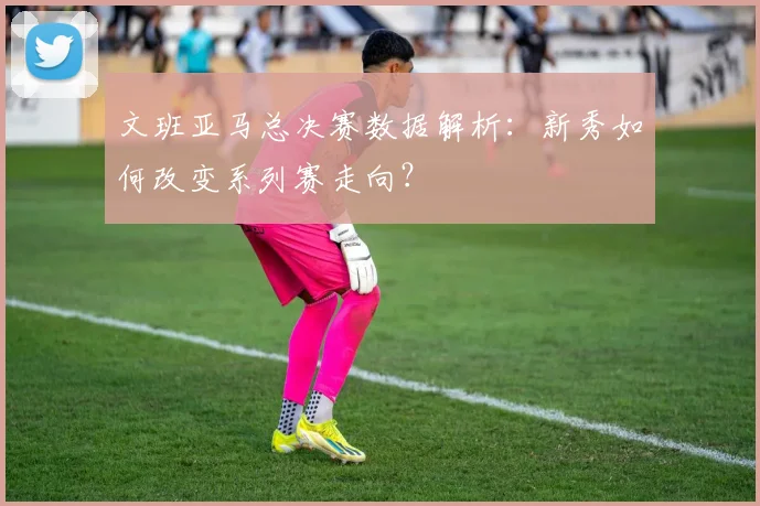 文班亚马总决赛数据解析：新秀如何改变系列赛走向？