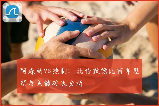 阿森纳vs热刺：北伦敦德比百年恩怨与关键对决分析