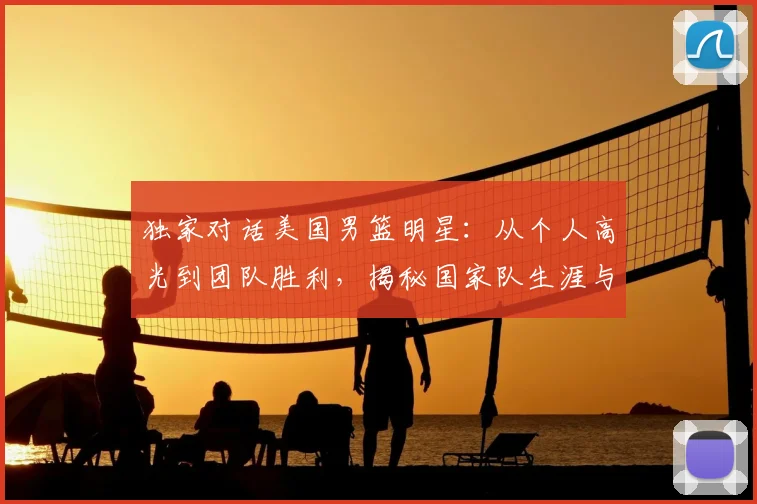 独家对话美国男篮明星：从个人高光到团队胜利，揭秘国家队生涯与成功秘诀