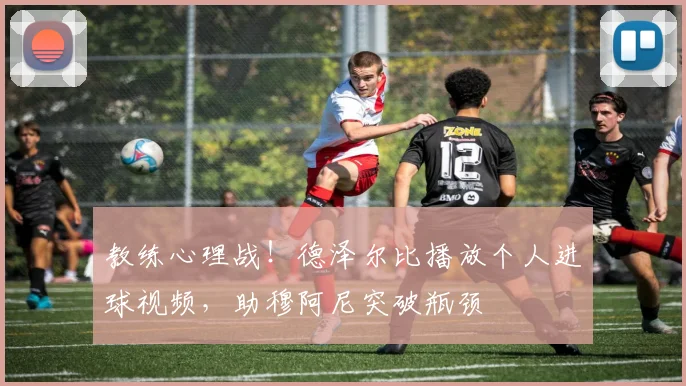 教练心理战！德泽尔比播放个人进球视频，助穆阿尼突破瓶颈