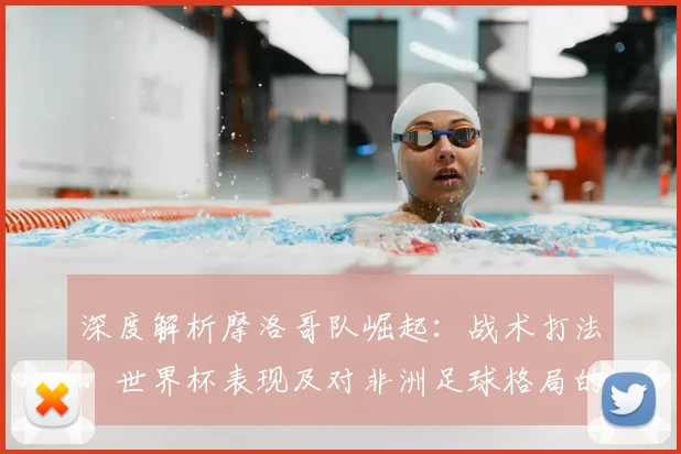 深度解析摩洛哥队崛起：战术打法、世界杯表现及对非洲足球格局的影响