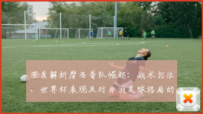 深度解析摩洛哥队崛起：战术打法、世界杯表现及对非洲足球格局的影响