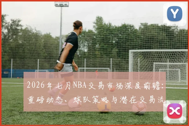2026年七月NBA交易市场深度前瞻：重磅动态、球队策略与潜在交易流言解析