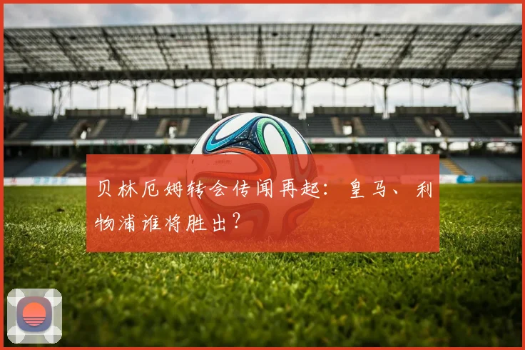 贝林厄姆转会传闻再起：皇马、利物浦谁将胜出？