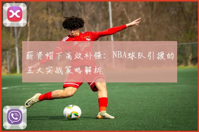 薪资帽下高效补强：NBA球队引援的五大实战策略解析
