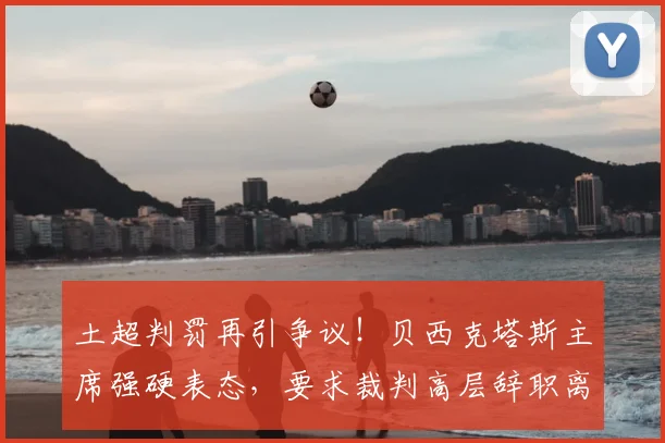 土超判罚再引争议！贝西克塔斯主席强硬表态，要求裁判高层辞职离场