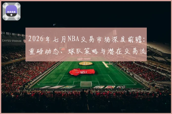 2026年七月NBA交易市场深度前瞻：重磅动态、球队策略与潜在交易流言解析