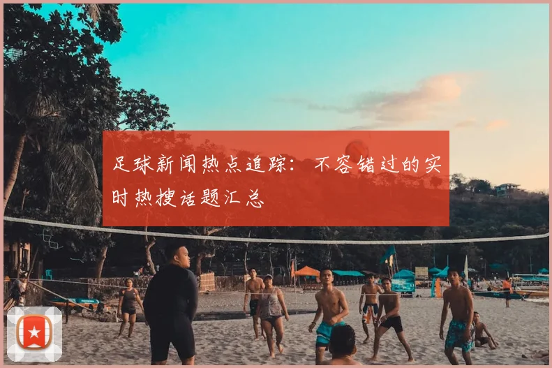 足球新闻热点追踪：不容错过的实时热搜话题汇总