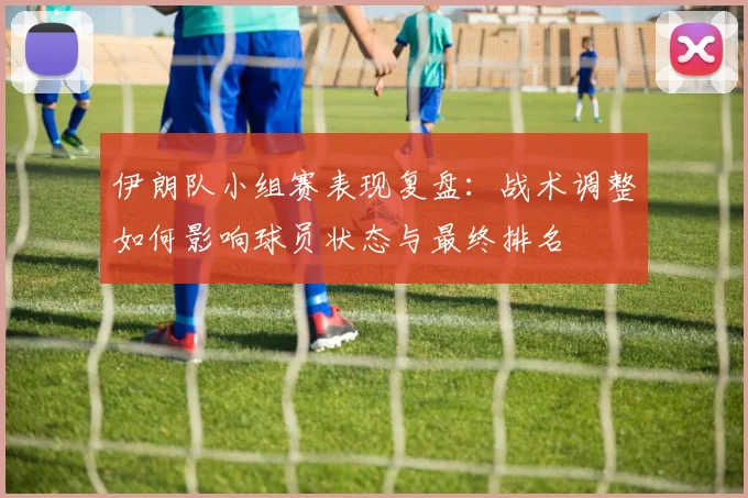 伊朗队小组赛表现复盘：战术调整如何影响球员状态与最终排名